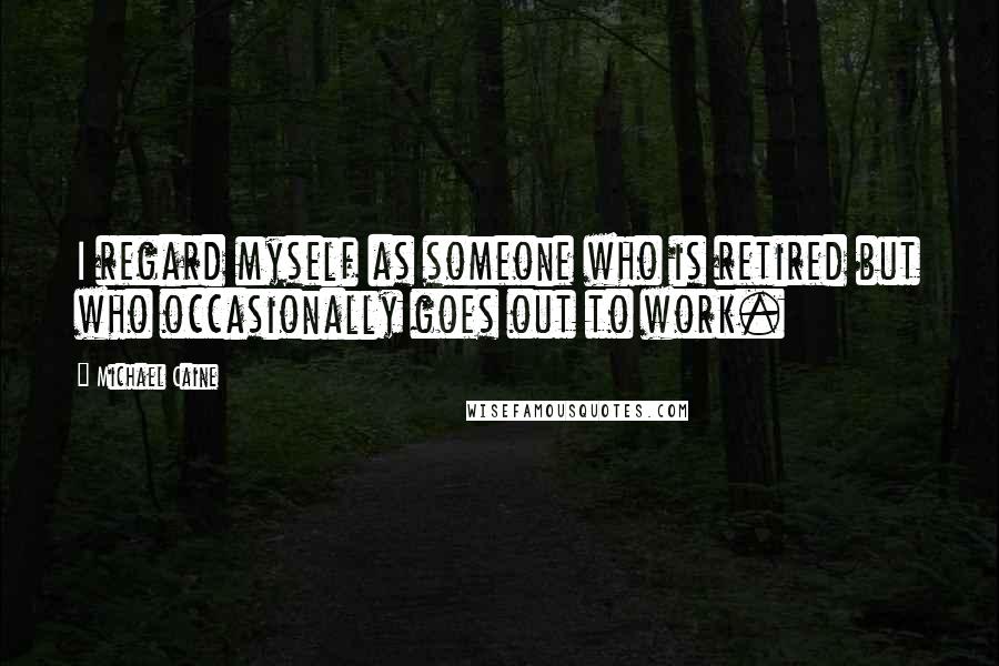 Michael Caine Quotes: I regard myself as someone who is retired but who occasionally goes out to work.