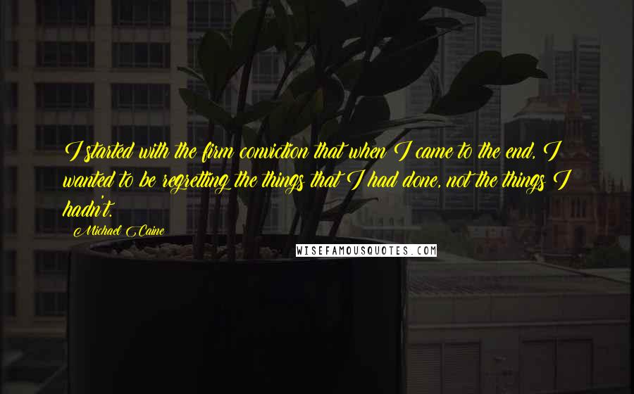 Michael Caine Quotes: I started with the firm conviction that when I came to the end, I wanted to be regretting the things that I had done, not the things I hadn't.