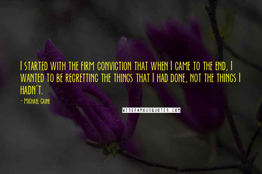 Michael Caine Quotes: I started with the firm conviction that when I came to the end, I wanted to be regretting the things that I had done, not the things I hadn't.