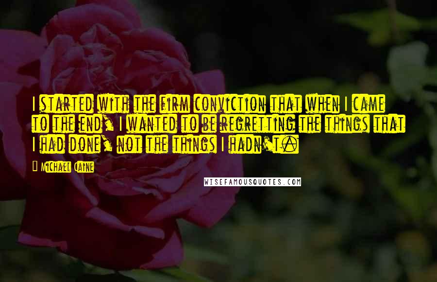 Michael Caine Quotes: I started with the firm conviction that when I came to the end, I wanted to be regretting the things that I had done, not the things I hadn't.