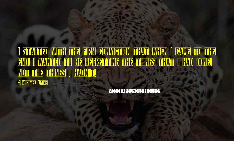 Michael Caine Quotes: I started with the firm conviction that when I came to the end, I wanted to be regretting the things that I had done, not the things I hadn't.