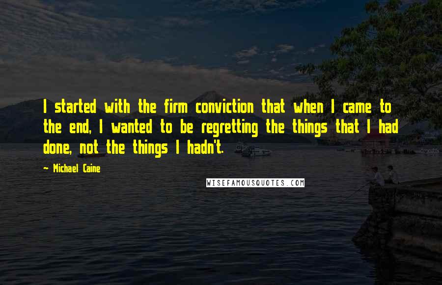 Michael Caine Quotes: I started with the firm conviction that when I came to the end, I wanted to be regretting the things that I had done, not the things I hadn't.