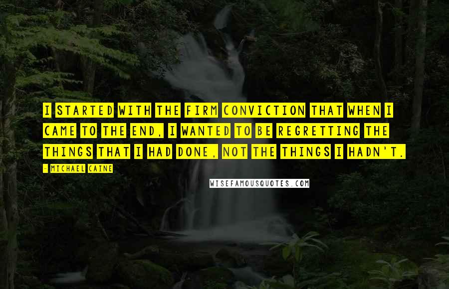 Michael Caine Quotes: I started with the firm conviction that when I came to the end, I wanted to be regretting the things that I had done, not the things I hadn't.