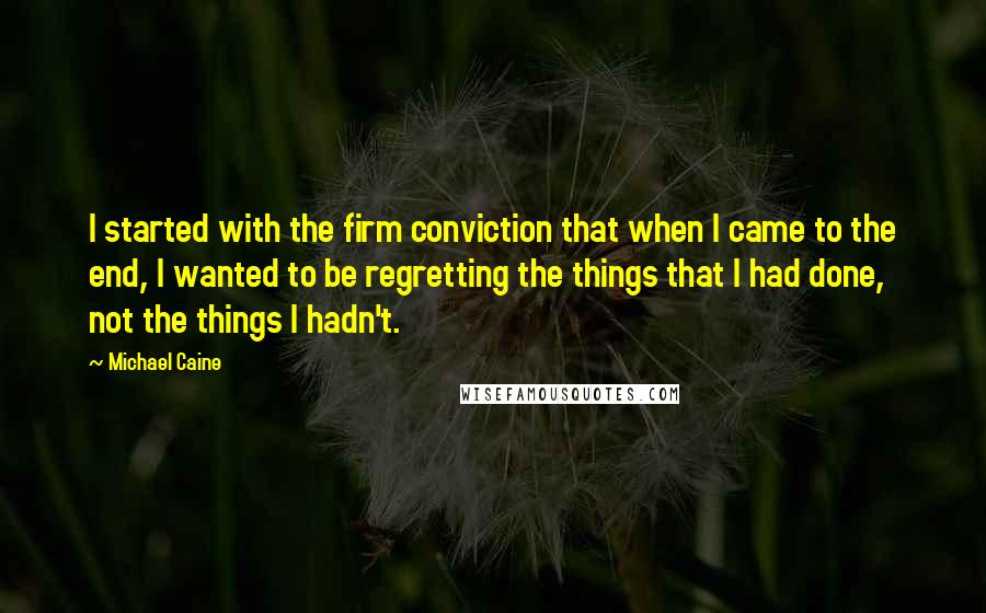 Michael Caine Quotes: I started with the firm conviction that when I came to the end, I wanted to be regretting the things that I had done, not the things I hadn't.