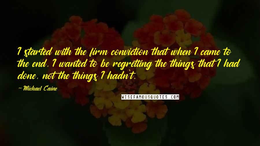 Michael Caine Quotes: I started with the firm conviction that when I came to the end, I wanted to be regretting the things that I had done, not the things I hadn't.