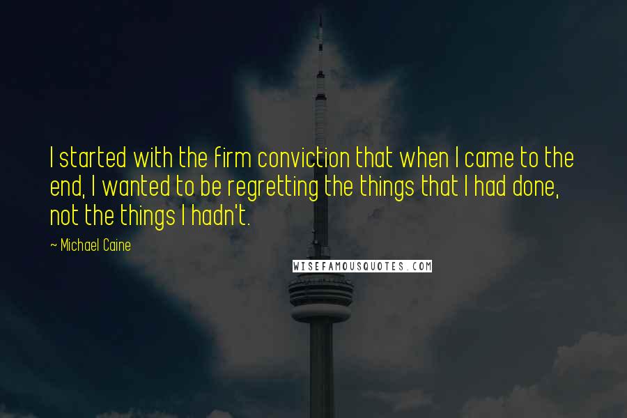 Michael Caine Quotes: I started with the firm conviction that when I came to the end, I wanted to be regretting the things that I had done, not the things I hadn't.