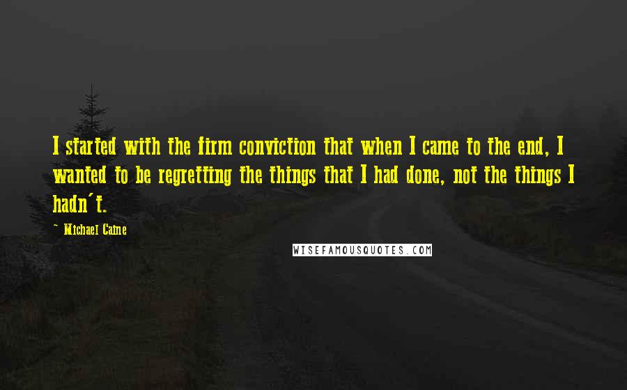 Michael Caine Quotes: I started with the firm conviction that when I came to the end, I wanted to be regretting the things that I had done, not the things I hadn't.