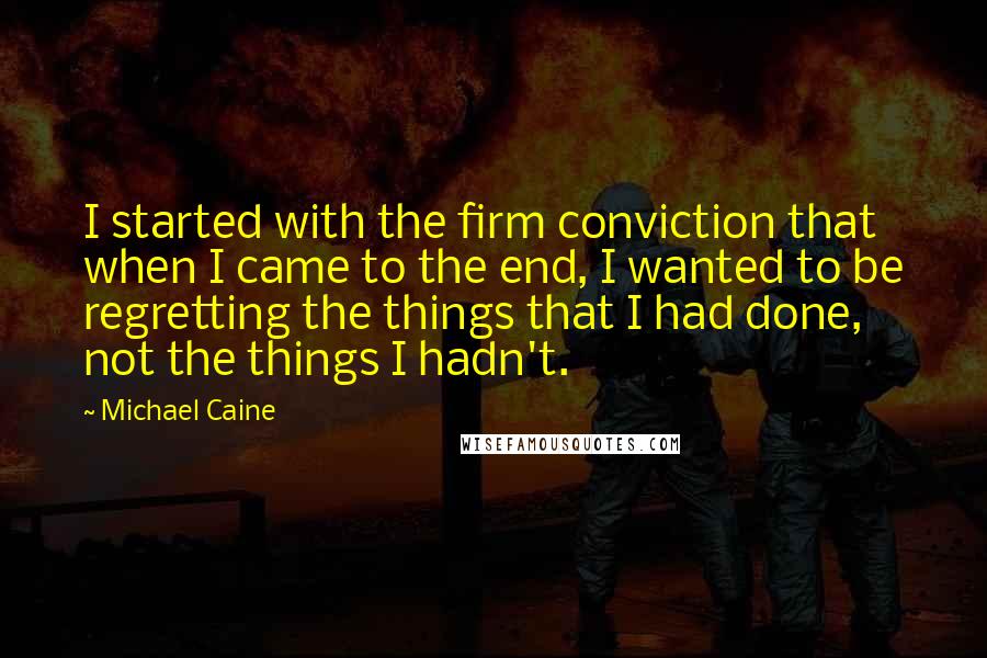 Michael Caine Quotes: I started with the firm conviction that when I came to the end, I wanted to be regretting the things that I had done, not the things I hadn't.