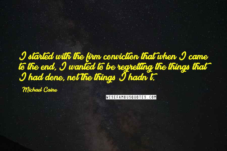 Michael Caine Quotes: I started with the firm conviction that when I came to the end, I wanted to be regretting the things that I had done, not the things I hadn't.