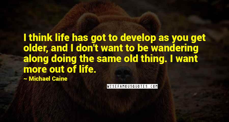 Michael Caine Quotes: I think life has got to develop as you get older, and I don't want to be wandering along doing the same old thing. I want more out of life.