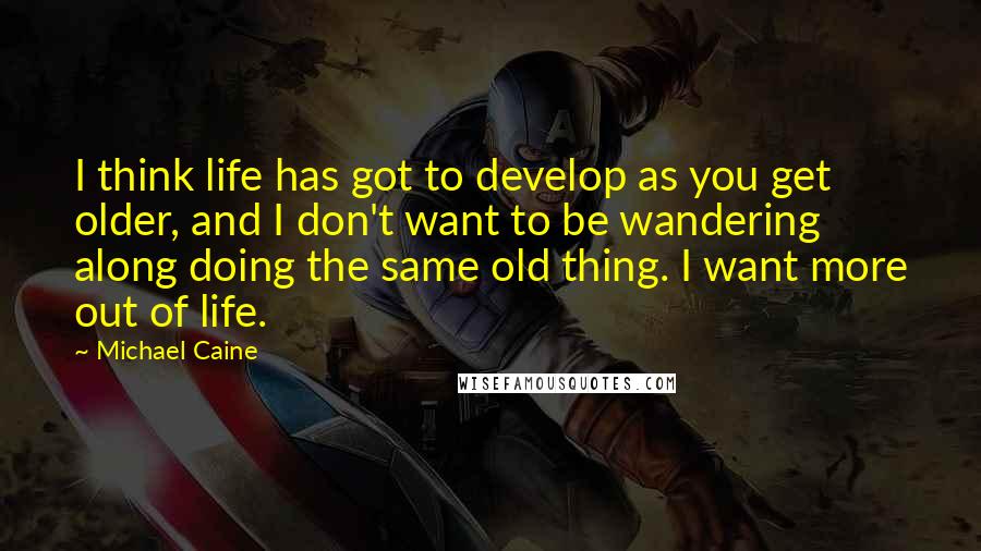Michael Caine Quotes: I think life has got to develop as you get older, and I don't want to be wandering along doing the same old thing. I want more out of life.