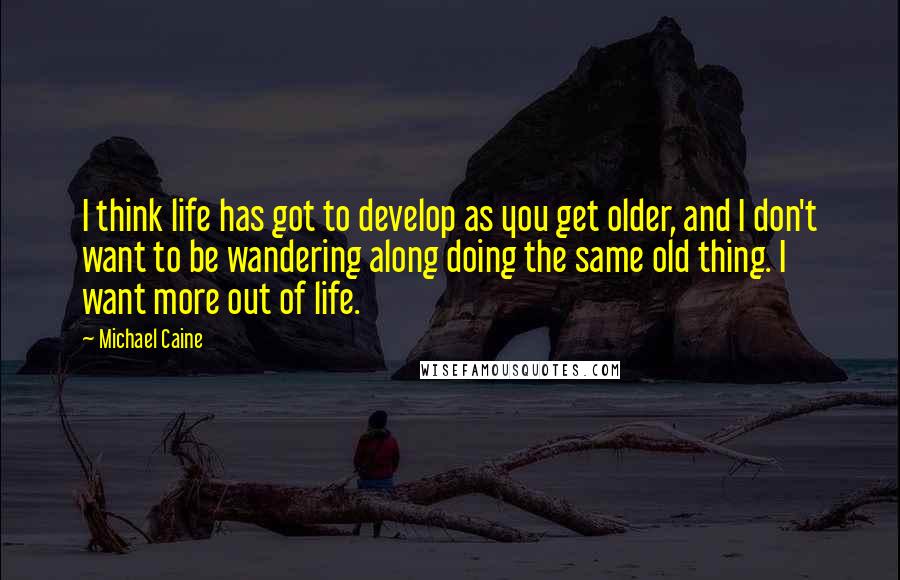 Michael Caine Quotes: I think life has got to develop as you get older, and I don't want to be wandering along doing the same old thing. I want more out of life.