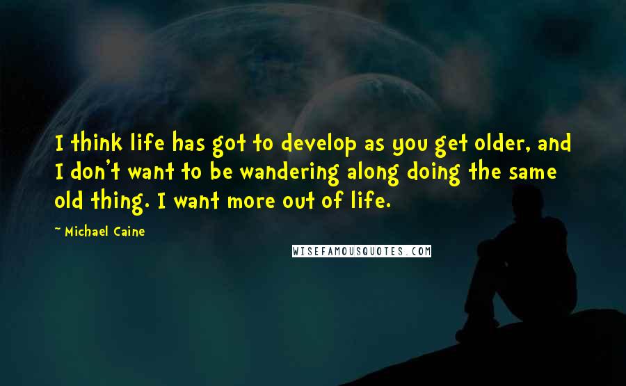 Michael Caine Quotes: I think life has got to develop as you get older, and I don't want to be wandering along doing the same old thing. I want more out of life.