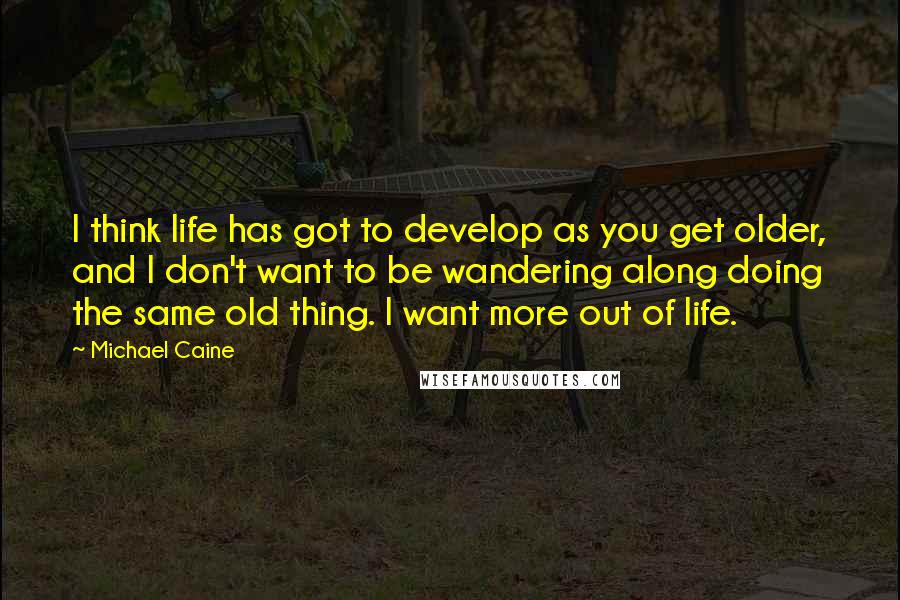 Michael Caine Quotes: I think life has got to develop as you get older, and I don't want to be wandering along doing the same old thing. I want more out of life.