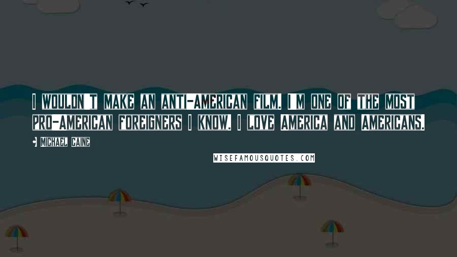 Michael Caine Quotes: I wouldn't make an anti-American film. I'm one of the most pro-American foreigners I know. I love America and Americans.