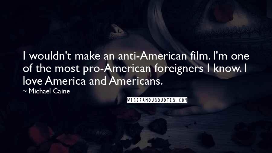 Michael Caine Quotes: I wouldn't make an anti-American film. I'm one of the most pro-American foreigners I know. I love America and Americans.