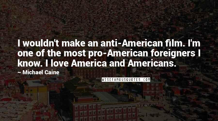 Michael Caine Quotes: I wouldn't make an anti-American film. I'm one of the most pro-American foreigners I know. I love America and Americans.