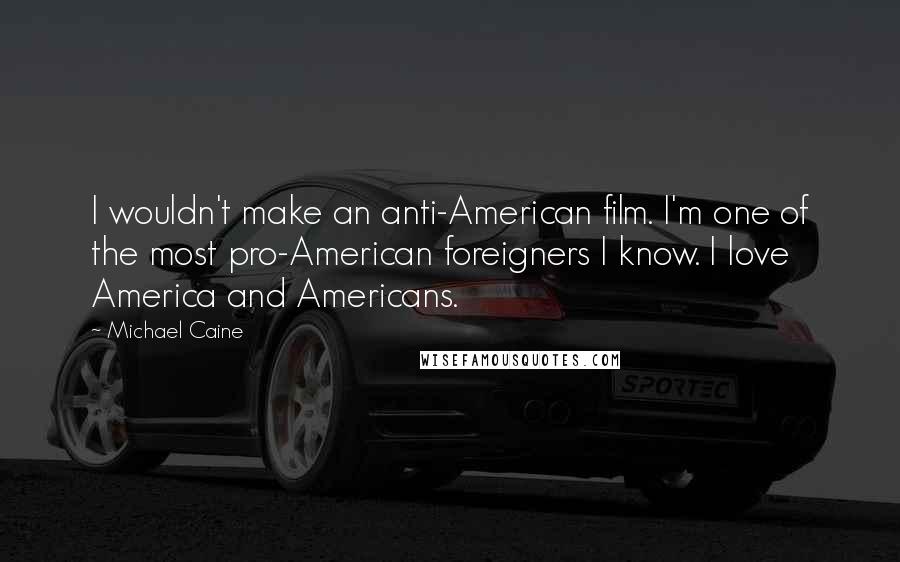 Michael Caine Quotes: I wouldn't make an anti-American film. I'm one of the most pro-American foreigners I know. I love America and Americans.