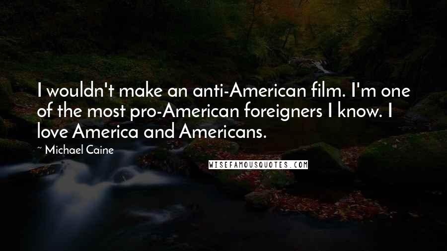 Michael Caine Quotes: I wouldn't make an anti-American film. I'm one of the most pro-American foreigners I know. I love America and Americans.