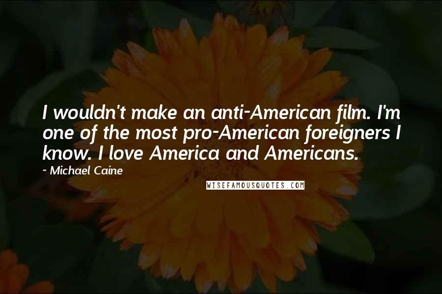 Michael Caine Quotes: I wouldn't make an anti-American film. I'm one of the most pro-American foreigners I know. I love America and Americans.