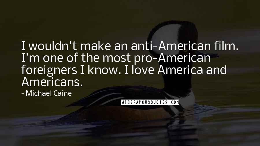 Michael Caine Quotes: I wouldn't make an anti-American film. I'm one of the most pro-American foreigners I know. I love America and Americans.