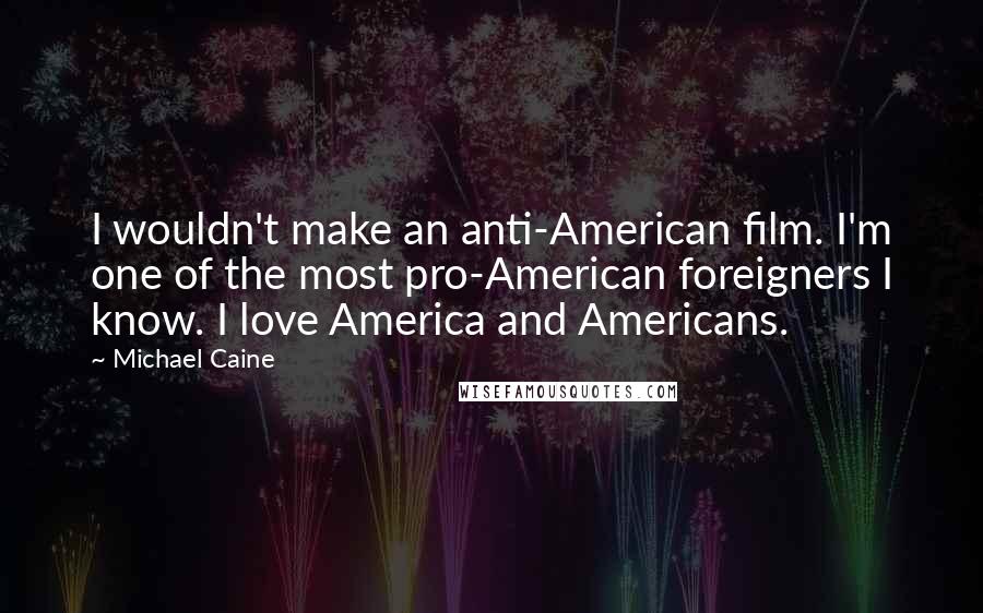 Michael Caine Quotes: I wouldn't make an anti-American film. I'm one of the most pro-American foreigners I know. I love America and Americans.