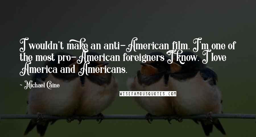 Michael Caine Quotes: I wouldn't make an anti-American film. I'm one of the most pro-American foreigners I know. I love America and Americans.