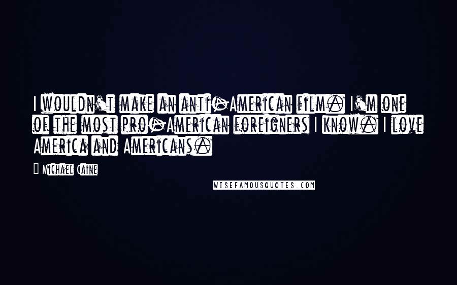 Michael Caine Quotes: I wouldn't make an anti-American film. I'm one of the most pro-American foreigners I know. I love America and Americans.