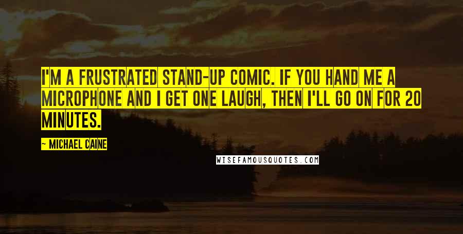 Michael Caine Quotes: I'm a frustrated stand-up comic. If you hand me a microphone and I get one laugh, then I'll go on for 20 minutes.