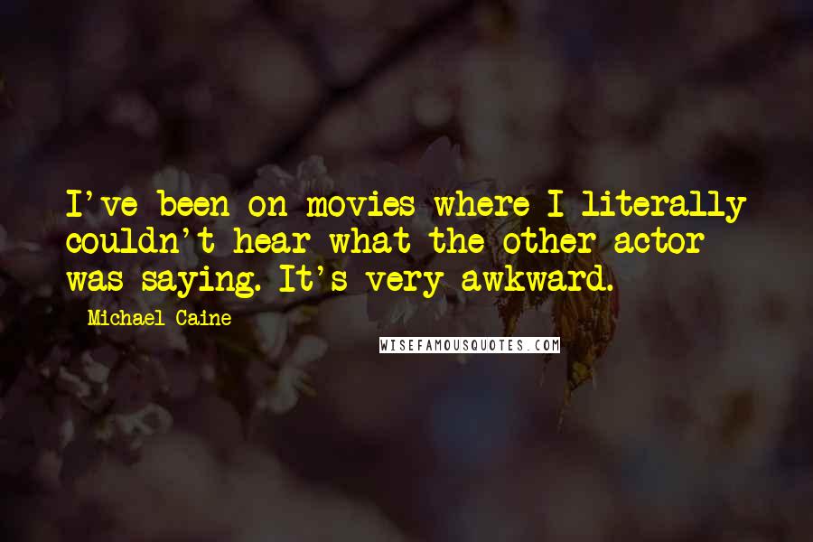 Michael Caine Quotes: I've been on movies where I literally couldn't hear what the other actor was saying. It's very awkward.