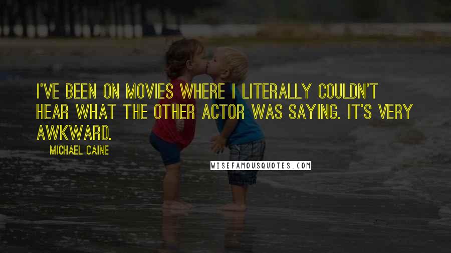 Michael Caine Quotes: I've been on movies where I literally couldn't hear what the other actor was saying. It's very awkward.