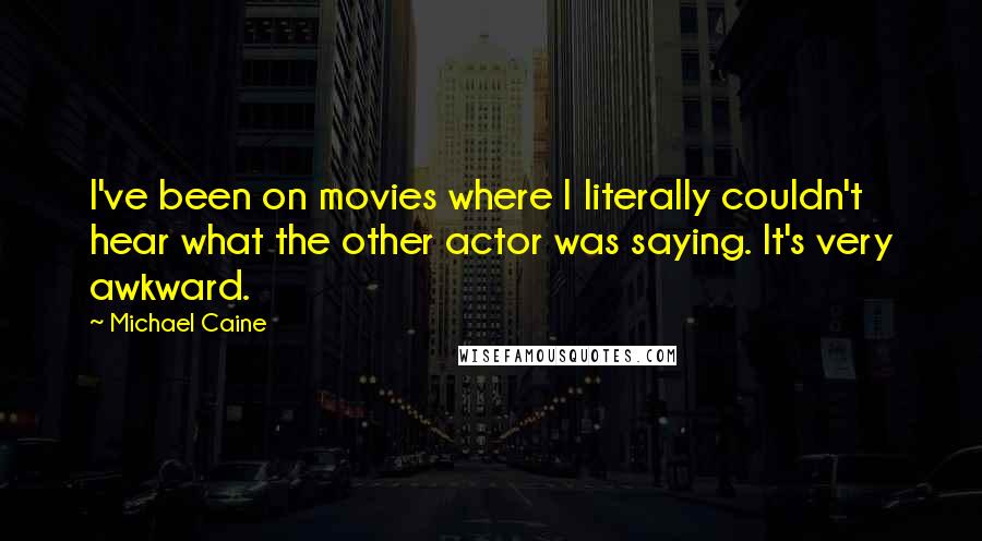 Michael Caine Quotes: I've been on movies where I literally couldn't hear what the other actor was saying. It's very awkward.