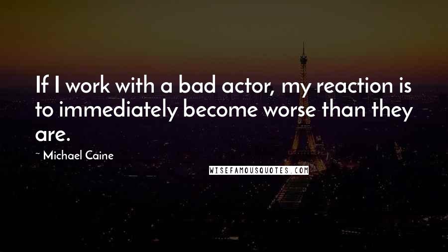 Michael Caine Quotes: If I work with a bad actor, my reaction is to immediately become worse than they are.