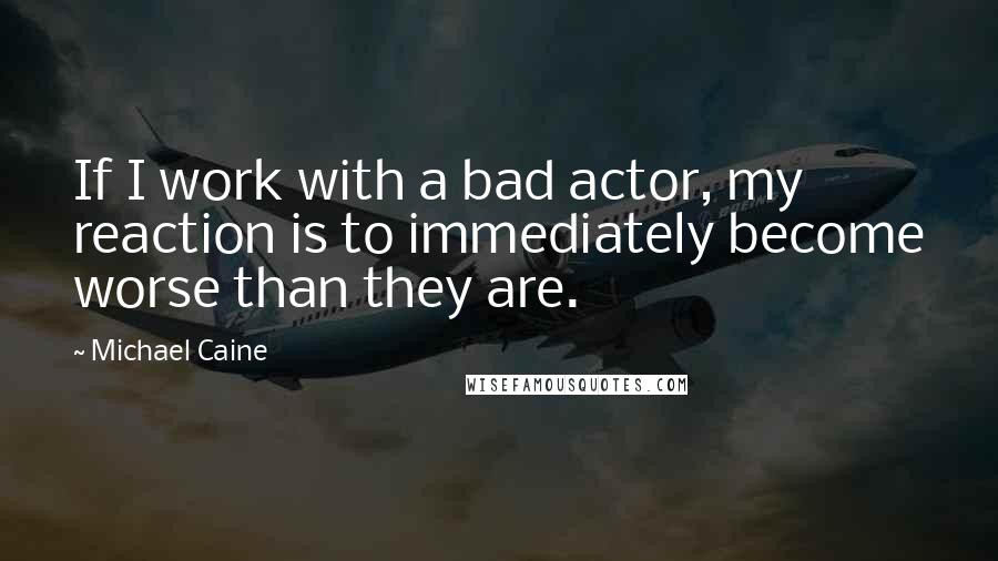 Michael Caine Quotes: If I work with a bad actor, my reaction is to immediately become worse than they are.