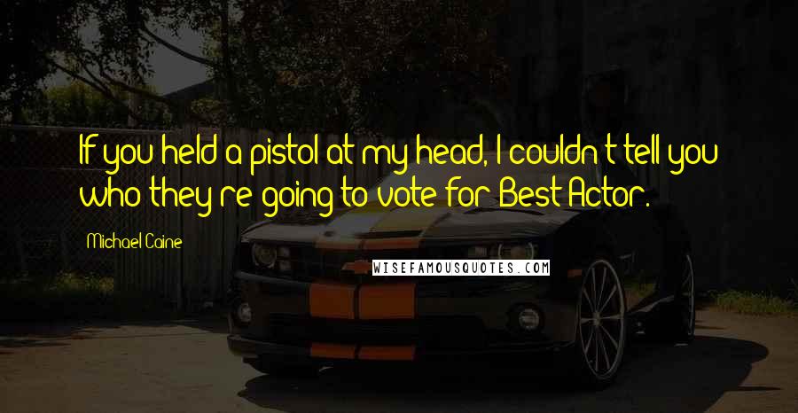 Michael Caine Quotes: If you held a pistol at my head, I couldn't tell you who they're going to vote for Best Actor.