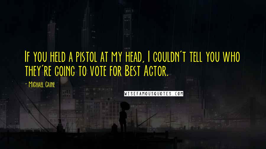 Michael Caine Quotes: If you held a pistol at my head, I couldn't tell you who they're going to vote for Best Actor.