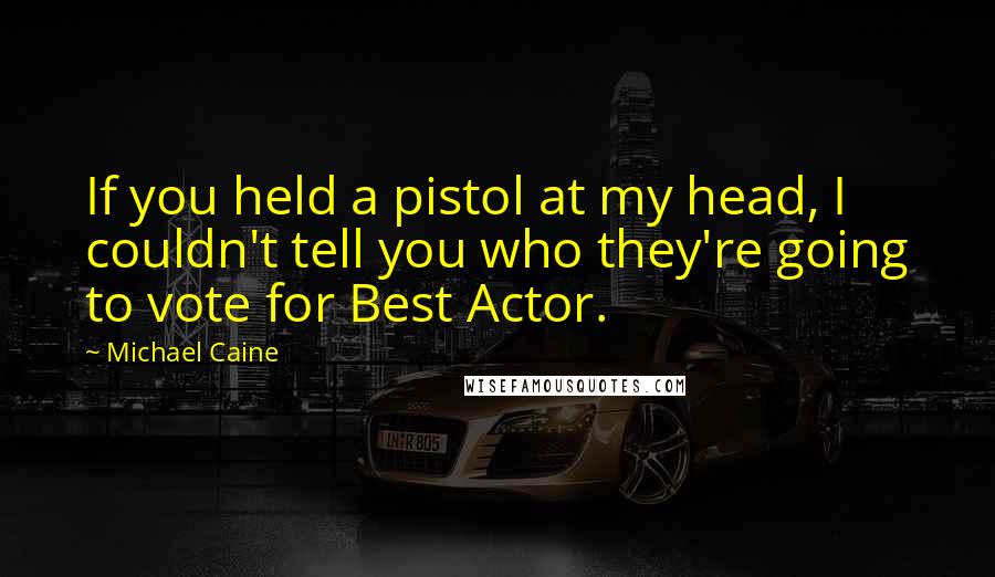 Michael Caine Quotes: If you held a pistol at my head, I couldn't tell you who they're going to vote for Best Actor.