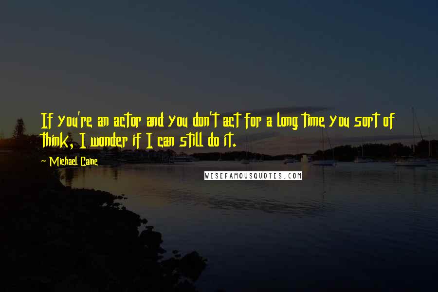 Michael Caine Quotes: If you're an actor and you don't act for a long time you sort of think, I wonder if I can still do it.