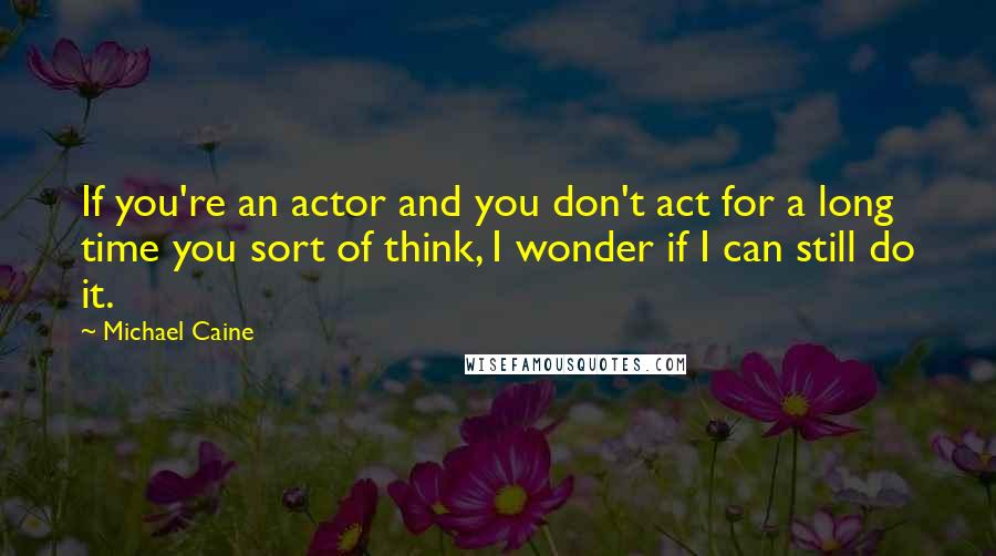 Michael Caine Quotes: If you're an actor and you don't act for a long time you sort of think, I wonder if I can still do it.