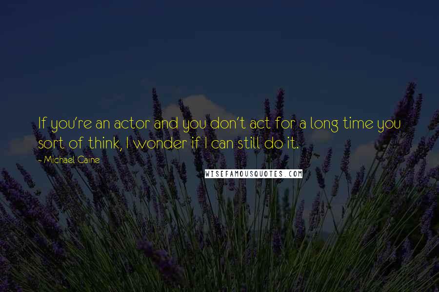 Michael Caine Quotes: If you're an actor and you don't act for a long time you sort of think, I wonder if I can still do it.