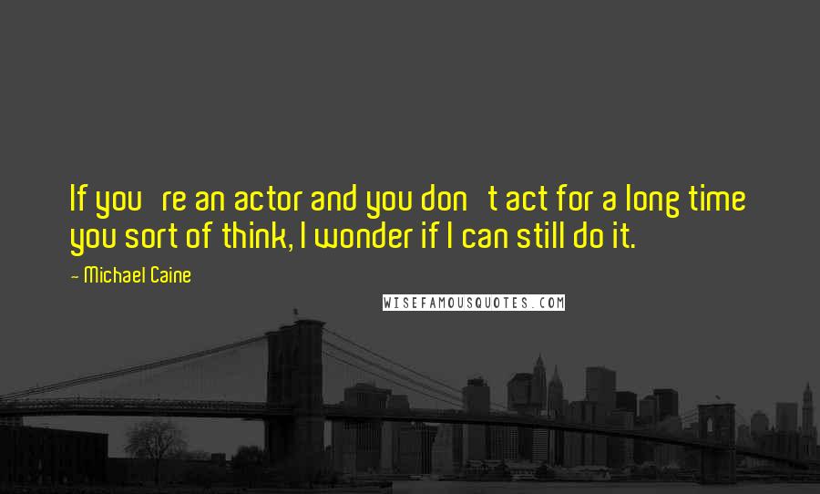 Michael Caine Quotes: If you're an actor and you don't act for a long time you sort of think, I wonder if I can still do it.