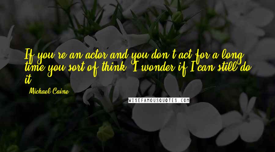 Michael Caine Quotes: If you're an actor and you don't act for a long time you sort of think, I wonder if I can still do it.