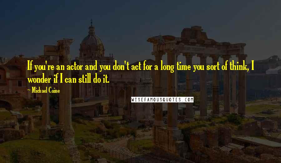 Michael Caine Quotes: If you're an actor and you don't act for a long time you sort of think, I wonder if I can still do it.