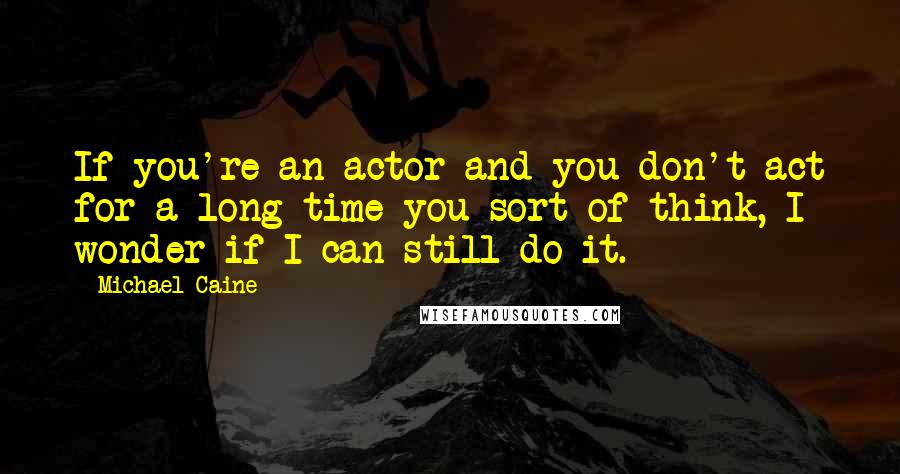 Michael Caine Quotes: If you're an actor and you don't act for a long time you sort of think, I wonder if I can still do it.