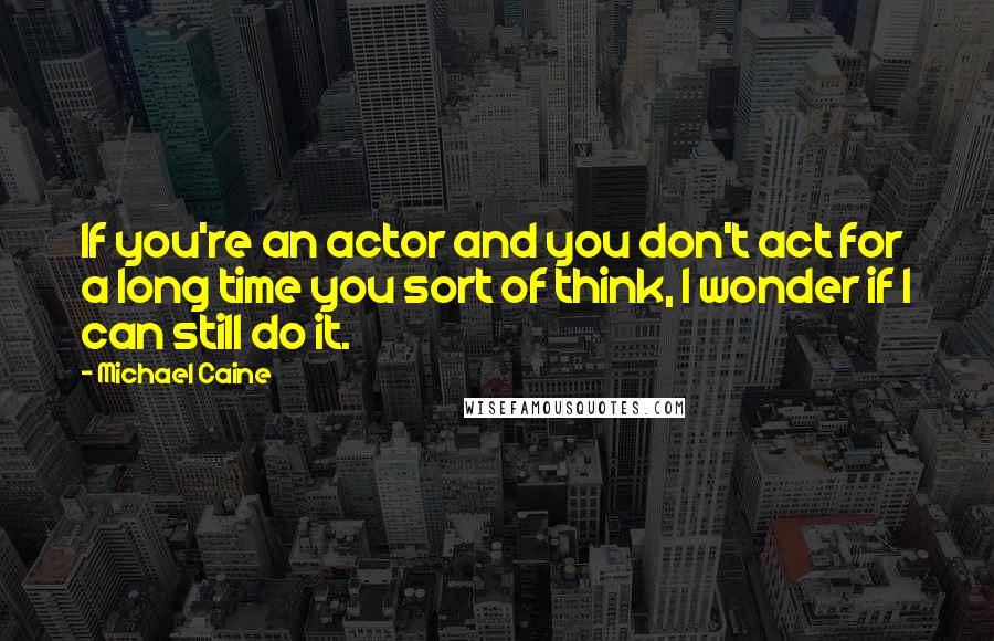 Michael Caine Quotes: If you're an actor and you don't act for a long time you sort of think, I wonder if I can still do it.