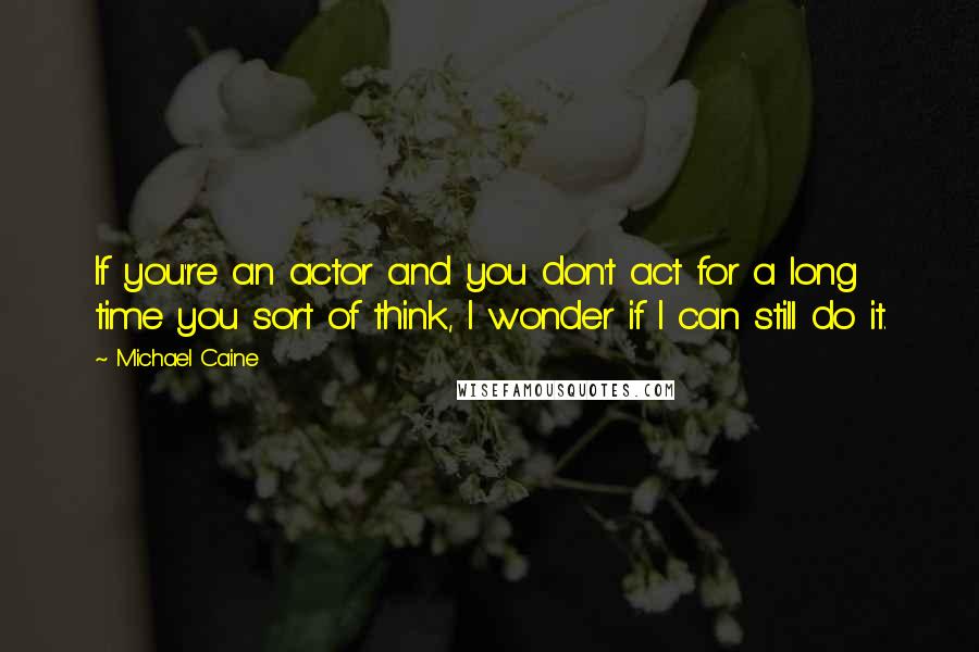 Michael Caine Quotes: If you're an actor and you don't act for a long time you sort of think, I wonder if I can still do it.