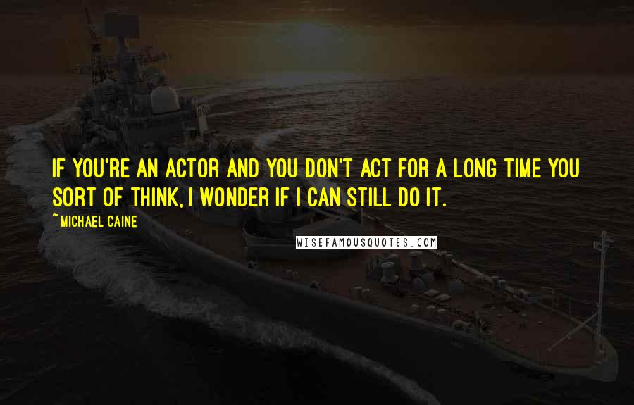 Michael Caine Quotes: If you're an actor and you don't act for a long time you sort of think, I wonder if I can still do it.