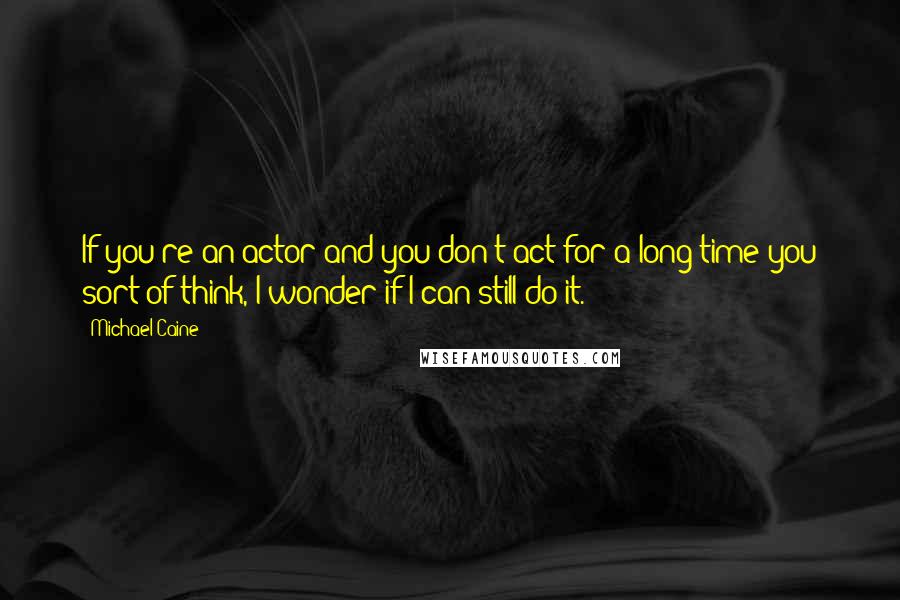 Michael Caine Quotes: If you're an actor and you don't act for a long time you sort of think, I wonder if I can still do it.