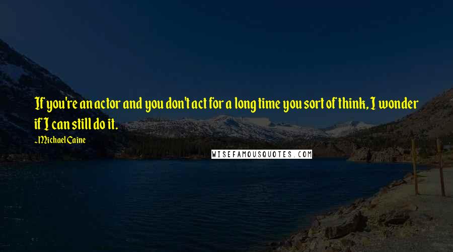 Michael Caine Quotes: If you're an actor and you don't act for a long time you sort of think, I wonder if I can still do it.