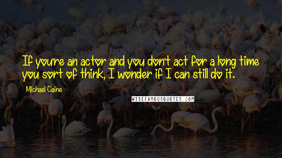 Michael Caine Quotes: If you're an actor and you don't act for a long time you sort of think, I wonder if I can still do it.